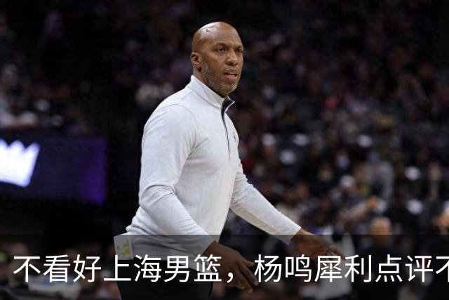 不看好上海男篮，杨鸣犀利点评不留情面，他们变化太大了