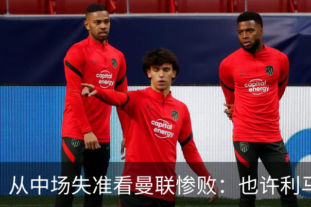 从中场失准看曼联惨败：也许利马的批评真是对的