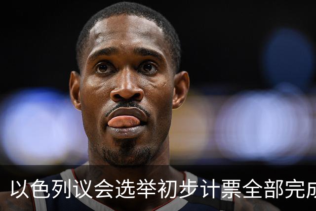 以色列议会选举初步计票全部完成 议会席位基本确定