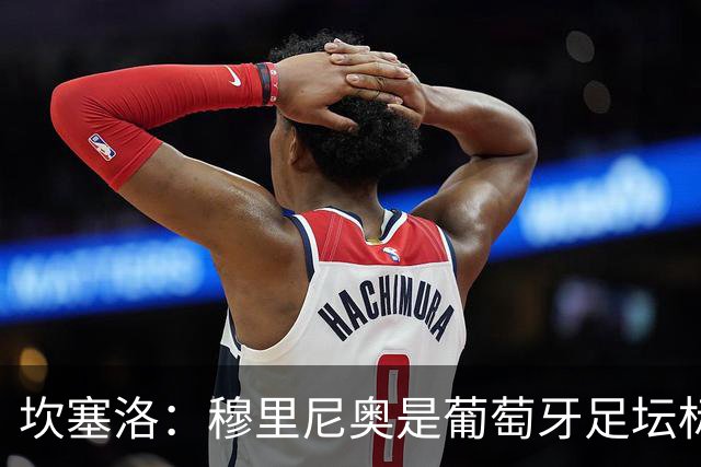 坎塞洛：穆里尼奥是葡萄牙足坛标杆教练，国家德比我只为巴萨而战