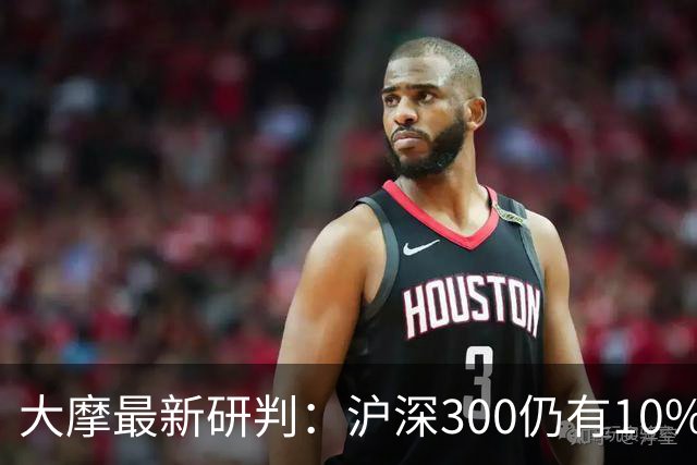大摩最新研判：沪深300仍有10%-15%估值下调空间，1-2个月后触底反弹概率更高