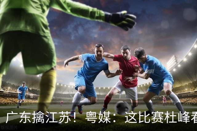 广东擒江苏！粤媒：这比赛杜峰看着心痛！沪媒：崔永熙不愧NBA球员