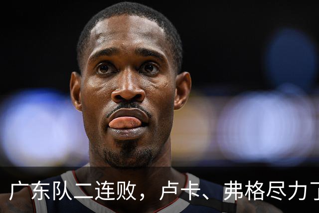 广东队二连败，卢卡、弗格尽力了；周鹏确定本赛季结束后退役