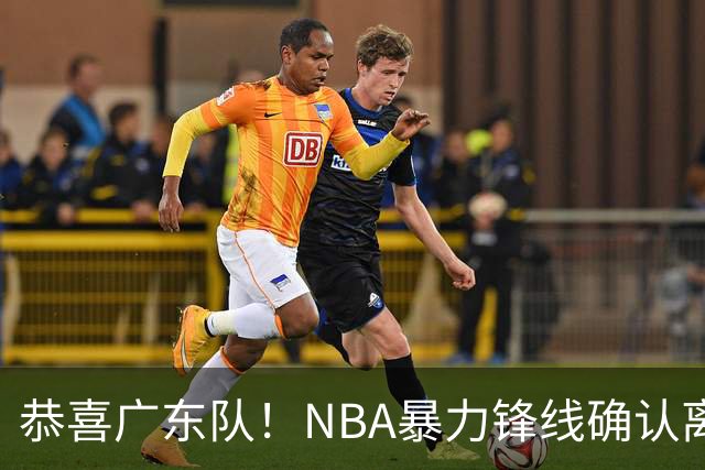 恭喜广东队！NBA暴力锋线确认离队，或被陈老板重金签下？