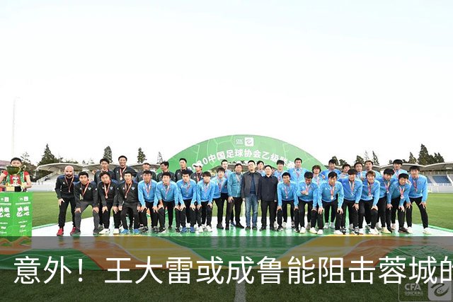 意外！王大雷或成鲁能阻击蓉城的关键先生，值得期待