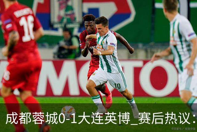 成都蓉城0-1大连英博 赛后热议：蓉城怨不得别人 唐田要回报家乡了