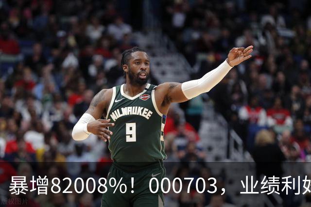 暴增82008%！000703，业绩利好