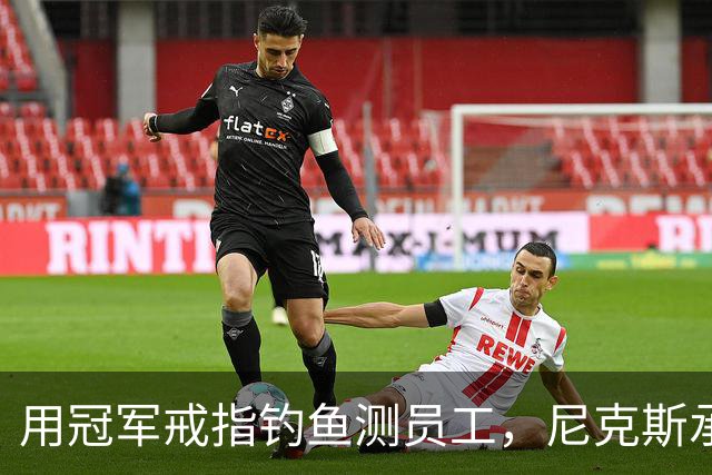 用冠军戒指钓鱼测员工，尼克斯承认"不幸的错误"