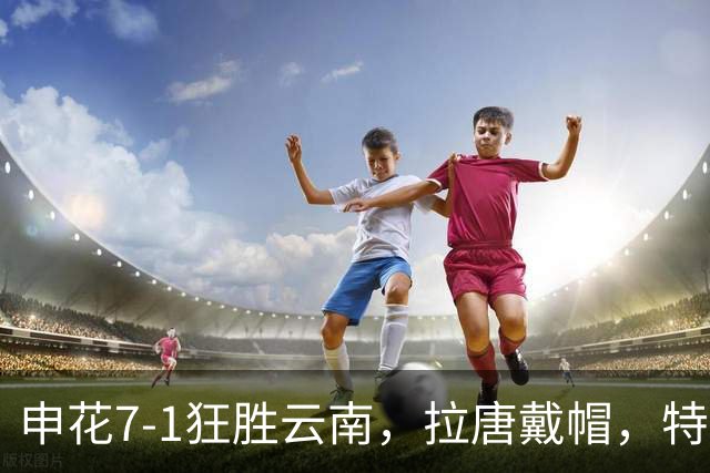 申花7-1狂胜云南，拉唐戴帽，特谢拉助攻帽子戏法，刘诚宇建功