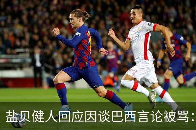 盐贝健人回应因谈巴西言论被骂：我不想把精力放在那些声音上