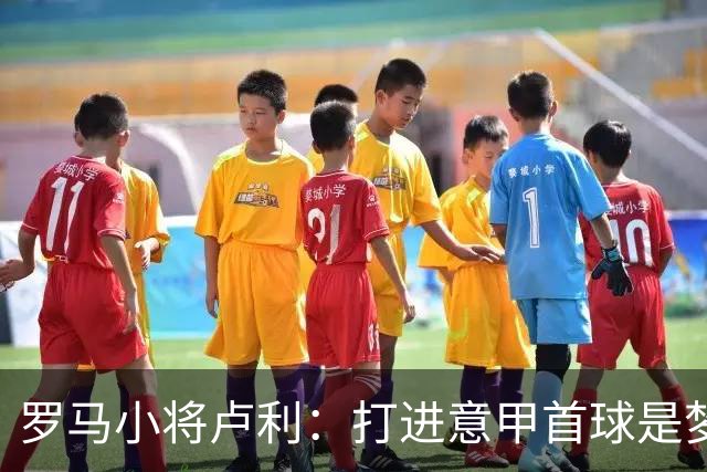 罗马小将卢利：打进意甲首球是梦想成真；这个团队让我很自在