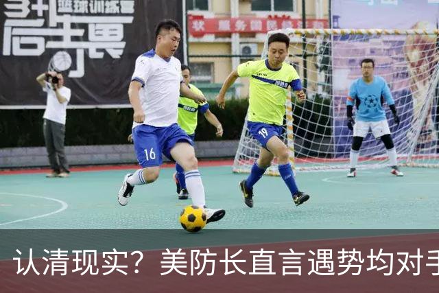 认清现实？美防长直言遇势均对手，称中国军力建设规模或史无前例