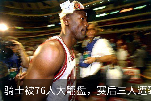骑士被76人大翻盘，赛后三人遭到炮轰，有他们跟总冠军不沾边
