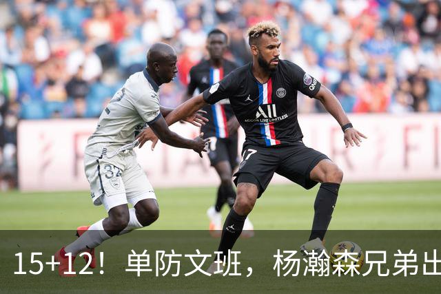 15+12！单防文班，杨瀚森兄弟出息了！
