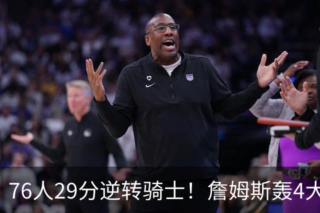 76人29分逆转骑士！詹姆斯轰4大纪录，他拿底薪太让联盟29队眼红