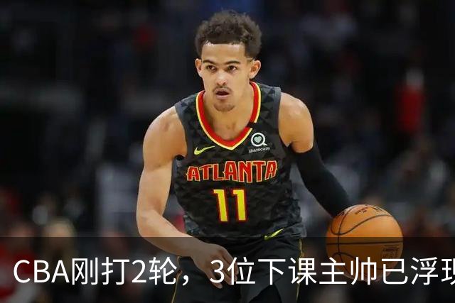 CBA刚打2轮，3位下课主帅已浮现，1本土教练在列