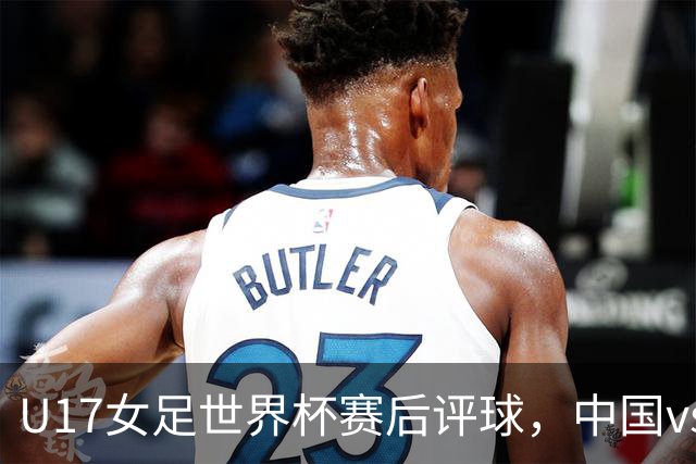U17女足世界杯赛后评球，中国vs萨摩亚