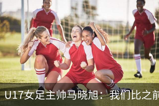 U17女足主帅马晓旭：我们比之前更强壮了，敢于和欧美对抗